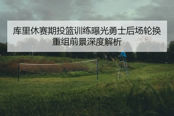 库里休赛期投篮训练曝光勇士后场轮换重组前景深度解析